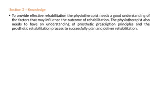 Section 2 – Knowledge
• To provide effective rehabilitation the physiotherapist needs a good understanding of
the factors that may influence the outcome of rehabilitation. The physiotherapist also
needs to have an understanding of prosthetic prescription principles and the
prosthetic rehabilitation process to successfully plan and deliver rehabilitation.
 