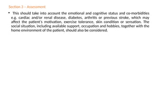 Section 3 – Assessment
• This should take into account the emotional and cognitive status and co-morbidities
e.g. cardiac and/or renal disease, diabetes, arthritis or previous stroke, which may
affect the patient’s motivation, exercise tolerance, skin condition or sensation. The
social situation, including available support, occupation and hobbies, together with the
home environment of the patient, should also be considered.
 