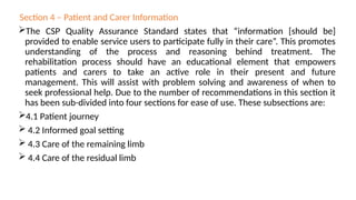 Section 4 – Patient and Carer Information
The CSP Quality Assurance Standard states that “information [should be]
provided to enable service users to participate fully in their care”. This promotes
understanding of the process and reasoning behind treatment. The
rehabilitation process should have an educational element that empowers
patients and carers to take an active role in their present and future
management. This will assist with problem solving and awareness of when to
seek professional help. Due to the number of recommendations in this section it
has been sub-divided into four sections for ease of use. These subsections are:
4.1 Patient journey
 4.2 Informed goal setting
 4.3 Care of the remaining limb
 4.4 Care of the residual limb
 