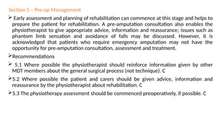 Section 5 – Pre-op Management
 Early assessment and planning of rehabilitation can commence at this stage and helps to
prepare the patient for rehabilitation. A pre-amputation consultation also enables the
physiotherapist to give appropriate advice, information and reassurance; issues such as
phantom limb sensation and avoidance of falls may be discussed. However, it is
acknowledged that patients who require emergency amputation may not have the
opportunity for pre-amputation consultation, assessment and treatment.
Recommendations
 5.1 Where possible the physiotherapist should reinforce information given by other
MDT members about the general surgical process (not technique). C
5.2 Where possible the patient and carers should be given advice, information and
reassurance by the physiotherapist about rehabilitation. C
5.3 The physiotherapy assessment should be commenced preoperatively, if possible. C
 