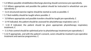 • 5.4 Where possible rehabilitation/discharge planning should commence pre-operatively.
• 5.5 Where appropriate and possible the patient should be instructed in wheelchair use pre-
operatively. C
• 5.6 A structured exercise regime should be started as early as possible. C
• 5.7 Bed mobility should be taught where possible. C
• 5.8 Where appropriate and possible transfers should be taught pre-operatively. C
• 5.9 If indicated, the patient should be assessed for physiotherapy respiratory care. C
• 5.10 If indicated, the patient should be given appropriate physiotherapy respiratory
treatment. C
• 5.11 Pain control should be optimised prior to physiotherapy treatment pre-operatively. C
• 5.12 If appropriate, and with the patient’s consent, carers should be involved in pre-operative
treatment and exercise programmes. C
 