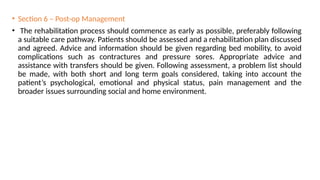 • Section 6 – Post-op Management
• The rehabilitation process should commence as early as possible, preferably following
a suitable care pathway. Patients should be assessed and a rehabilitation plan discussed
and agreed. Advice and information should be given regarding bed mobility, to avoid
complications such as contractures and pressure sores. Appropriate advice and
assistance with transfers should be given. Following assessment, a problem list should
be made, with both short and long term goals considered, taking into account the
patient’s psychological, emotional and physical status, pain management and the
broader issues surrounding social and home environment.
 
