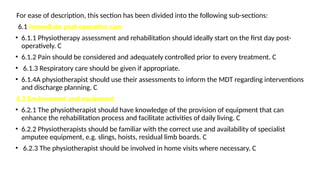 For ease of description, this section has been divided into the following sub-sections:
6.1 Immediate post-operative care
• 6.1.1 Physiotherapy assessment and rehabilitation should ideally start on the first day post-
operatively. C
• 6.1.2 Pain should be considered and adequately controlled prior to every treatment. C
• 6.1.3 Respiratory care should be given if appropriate.
• 6.1.4A physiotherapist should use their assessments to inform the MDT regarding interventions
and discharge planning. C
6.2 Environment and equipment
• 6.2.1 The physiotherapist should have knowledge of the provision of equipment that can
enhance the rehabilitation process and facilitate activities of daily living. C
• 6.2.2 Physiotherapists should be familiar with the correct use and availability of specialist
amputee equipment, e.g. slings, hoists, residual limb boards. C
• 6.2.3 The physiotherapist should be involved in home visits where necessary. C
 