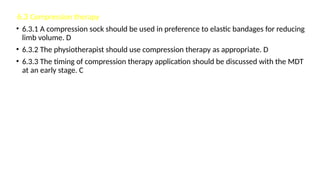 6.3 Compression therapy
• 6.3.1 A compression sock should be used in preference to elastic bandages for reducing
limb volume. D
• 6.3.2 The physiotherapist should use compression therapy as appropriate. D
• 6.3.3 The timing of compression therapy application should be discussed with the MDT
at an early stage. C
 