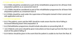 6.5 Early walking aids (EWAs
• 6.5.1 EWAs should be considered as part of the rehabilitation programme for all lower limb
amputation patients as an assessment tool. B
• 6.5.2 EWAs should be considered as part of the rehabilitation programme for all lower limb
amputation patients as a treatment tool. B
• 6.5.3 EWAs should be used under the supervision of therapists trained in their correct and
safe application and use. C
• 6.6 Falls management
• 6.6.1 The patient, carers and the MDT should be made aware that the risk of falling is
increased following lower limb amputation. B
• 6.6.2 Rehabilitation programmes should include education on preventing falls. B
• 6.6.3 Patients and carers should be given instructions on how to get up from the floor in the
event of the patient falling. B
• 6.6.4 Advice should be given in the event that the patient is unable to rise from the floor. B
 