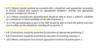 6.7 Wheelchairs and seating
• 6.7.1 Patients should routinely be provided with a wheelchair and appropriate accessories
to include residual limb support (as appropriate) footplates, anti-tips and appropriate
pressure management devices. C
• 6.7.2 Where necessary the physiotherapist should be able to assess a patient’s suitability
for a wheelchair or have knowledge of the referral process. C
• 6.7.3 The physiotherapist as part of the MDT should be able to teach the patient and carer
how to safely use the wheelchair, including all accessories. C.
6.8 Prevention/reduction of contractures
• 6.8.1 Contractures should be prevented by education of appropriate positioning. C
• 6.8.2 Contractures should be prevented by education of stretching exercises. C
• 6.8.3 Where contractures have formed appropriate treatment should be given. C
 