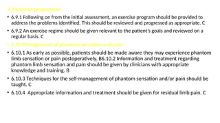 6.9 Exercise programmes
• 6.9.1 Following on from the initial assessment, an exercise program should be provided to
address the problems identified. This should be reviewed and progressed as appropriate. C
• 6.9.2 An exercise regime should be given relevant to the patient’s goals and reviewed on a
regular basis. C
• 6.10 Management of phantom sensation and pain
• 6.10.1 As early as possible, patients should be made aware they may experience phantom
limb sensation or pain postoperatively. B6.10.2 Information and treatment regarding
phantom limb sensation and pain should be given by clinicians with appropriate
knowledge and training. B
• 6.10.3 Techniques for the self-management of phantom sensation and/or pain should be
taught. C
• 6.10.4 Appropriate information and treatment should be given for residual limb pain. C
 