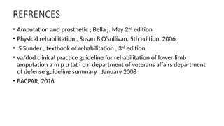 REFRENCES
• Amputation and prosthetic ; Bella j. May 2nd
edition
• Physical rehabilitation . Susan B O’sullivan. 5th edition, 2006.
• S Sunder , textbook of rehabilitation , 3rd
edition.
• va/dod clinical practice guideline for rehabilitation of lower limb
amputation a m p u tat i o n department of veterans affairs department
of defense guideline summary , January 2008
• BACPAR, 2016
 