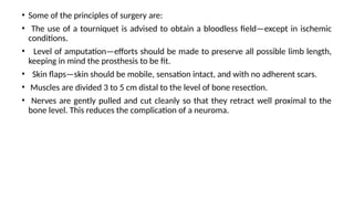 • Some of the principles of surgery are:
• The use of a tourniquet is advised to obtain a bloodless field—except in ischemic
conditions.
• Level of amputation—efforts should be made to preserve all possible limb length,
keeping in mind the prosthesis to be fit.
• Skin flaps—skin should be mobile, sensation intact, and with no adherent scars.
• Muscles are divided 3 to 5 cm distal to the level of bone resection.
• Nerves are gently pulled and cut cleanly so that they retract well proximal to the
bone level. This reduces the complication of a neuroma.
 