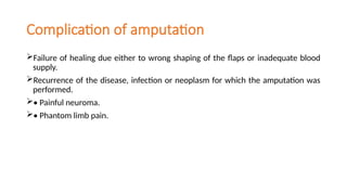 Complication of amputation
Failure of healing due either to wrong shaping of the flaps or inadequate blood
supply.
Recurrence of the disease, infection or neoplasm for which the amputation was
performed.
• Painful neuroma.
• Phantom limb pain.
 