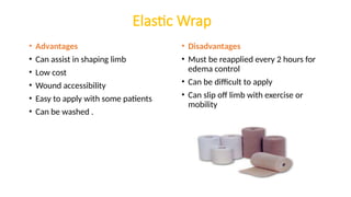 Elastic Wrap
• Advantages
• Can assist in shaping limb
• Low cost
• Wound accessibility
• Easy to apply with some patients
• Can be washed .
• Disadvantages
• Must be reapplied every 2 hours for
edema control
• Can be difficult to apply
• Can slip off limb with exercise or
mobility
 