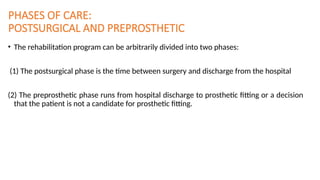 PHASES OF CARE:
POSTSURGICAL AND PREPROSTHETIC
• The rehabilitation program can be arbitrarily divided into two phases:
(1) The postsurgical phase is the time between surgery and discharge from the hospital
(2) The preprosthetic phase runs from hospital discharge to prosthetic fitting or a decision
that the patient is not a candidate for prosthetic fitting.
 