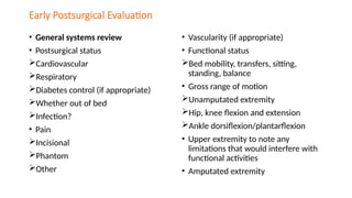 Early Postsurgical Evaluation
• General systems review
• Postsurgical status
Cardiovascular
Respiratory
Diabetes control (if appropriate)
Whether out of bed
Infection?
• Pain
Incisional
Phantom
Other
• Vascularity (if appropriate)
• Functional status
Bed mobility, transfers, sitting,
standing, balance
• Gross range of motion
Unamputated extremity
Hip, knee flexion and extension
Ankle dorsiflexion/plantarflexion
• Upper extremity to note any
limitations that would interfere with
functional activities
• Amputated extremity
 