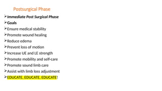 Postsurgical Phase
Immediate Post Surgical Phase
Goals
Ensure medical stability
Promote wound healing
Reduce edema
Prevent loss of motion
Increase UE and LE strength
Promote mobility and self-care
Promote sound limb care
Assist with limb loss adjustment
EDUCATE, EDUCATE, EDUCATE!
 