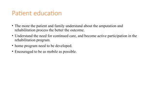 Patient education
• The more the patient and family understand about the amputation and
rehabilitation process the better the outcome.
• Understand the need for continued care, and become active participation in the
rehabilitation program.
• home program need to be developed.
• Encouraged to be as mobile as possible.
 
