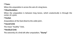 Trans:
When the amputation is across the axis of a long bone.
Disarticulation:
When the amputation is between long bones, which anatomically is through the
center of a joint.
Partial:
Amputations of the foot distal to the ankle joint .
Sound Limb
The intact “healthy” limb .
Residual Limb
The extremity of a limb left after amputation, “Stump”
 