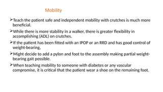 Mobility
Teach the patient safe and independent mobility with crutches is much more
beneficial.
While there is more stability in a walker, there is greater flexibility in
accomplishing (ADL) on crutches.
If the patient has been fitted with an IPOP or an RRD and has good control of
weight-bearing,
Might decide to add a pylon and foot to the assembly making partial weight-
bearing gait possible.
When teaching mobility to someone with diabetes or any vascular
compromise, it is critical that the patient wear a shoe on the remaining foot.
 