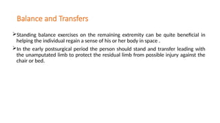 Balance and Transfers
Standing balance exercises on the remaining extremity can be quite beneficial in
helping the individual regain a sense of his or her body in space .
In the early postsurgical period the person should stand and transfer leading with
the unamputated limb to protect the residual limb from possible injury against the
chair or bed.
 