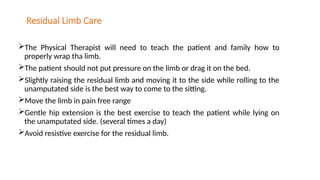 Residual Limb Care
The Physical Therapist will need to teach the patient and family how to
properly wrap tha limb.
The patient should not put pressure on the limb or drag it on the bed.
Slightly raising the residual limb and moving it to the side while rolling to the
unamputated side is the best way to come to the sitting.
Move the limb in pain free range
Gentle hip extension is the best exercise to teach the patient while lying on
the unamputated side. (several times a day)
Avoid resistive exercise for the residual limb.
 