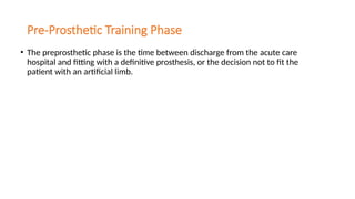 Pre-Prosthetic Training Phase
• The preprosthetic phase is the time between discharge from the acute care
hospital and fitting with a definitive prosthesis, or the decision not to fit the
patient with an artificial limb.
 