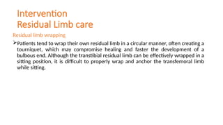 Intervention
Residual Limb care
Residual limb wrapping
Patients tend to wrap their own residual limb in a circular manner, often creating a
tourniquet, which may compromise healing and faster the development of a
bulbous end. Although the transtibial residual limb can be effectively wrapped in a
sitting position, it is difficult to properly wrap and anchor the transfemoral limb
while sitting.
 