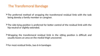 The Transfemoral Bandage
The preferred method of wrapping the transfemoral residual limb with the task
being doneby a family member or caregiver.
The side-lying position is preferred for better control of the residual limb with the
hip neutral or slightly extended.
Wrapping the transfemoral residual limb in the sitting position is difficult and
usually leaves an area on the medial thigh uncovered.
For most residual limbs, two 6-in bandages
 