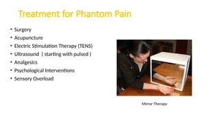 Treatment for Phantom Pain
• Surgery
• Acupuncture
• Electric Stimulation Therapy (TENS)
• Ultrasound ( starting with pulsed )
• Analgesics
• Psychological Interventions
• Sensory Overload
Mirror Therapy
 