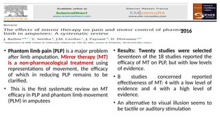 • Phantom limb pain (PLP) is a major problem
after limb amputation. Mirror therapy (MT)
is a non-pharmacological treatment using
representations of movement, the efficacy
of which in reducing PLP remains to be
clarified.
• This is the first systematic review on MT
efficacy in PLP and phantom limb movement
(PLM) in amputees
• Results: Twenty studies were selected
Seventeen of the 18 studies reported the
efficacy of MT on PLP, but with low levels
of evidence.
• 8 studies concerned reported
effectiveness of MT: 4 with a low level of
evidence and 4 with a high level of
evidence.
• An alternative to visual illusion seems to
be tactile or auditory stimulation
2016
 