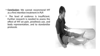 • Conclusion: We cannot recommend MT
as a first intention treatment in PLP.
• The level of evidence is insufficient.
Further research is needed to assess the
effect of MT on pain, prosthesis use, and
body representation, and to standardize
protocols
 