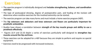 Exercises
• The exercise program is individually designed and includes strengthening, balance, and coordination
activities.
• The type of postsurgical dressing, degree of postoperative pain, and healing of the incision will
determine when resistive exercises for the involved extremity can be started.
• The exercise program can take many forms and must include a home exercise program (HEP).
• The hip extensors and abductors and knee extensors and flexors are particularly important for
prosthetic ambulation.
• Studies have shown a correlation between strength of the key muscle groups and ability to use a
prosthesis effectively.
• Figures 22.9 and 22.10 depict a series of exercises particularly well designed to strengthen key
muscles around the hip and knee.
• These exercises can be adapted for a HEP because they are simple to perform and require no special
equipment.
• Exercises need to be progressed with increased resistance.
 