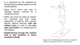 • It is important for the individual to
develop good standing balance on the
remaining limb.
• Figure 22.11 shows one type of
standing balance exercise on a
compliant surface.
• While care must be taken to protect
the remaining foot from injury,
particularly in patients with vascular
disease, balance exercises with and
without shoes as well as with eyes
open and closed is an integral part of
the program.
• Weight-bearing through the residual
limb is also beneficial to future
prosthetic training.
 