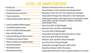 LEVEL OF AMPUTATION
• Partial toe
• Toe disarticulation
• Partial foot/ray resection
• Transmetatarsal
• Ankle disarticulation (Syme’s)
• Long transtibial (below knee)
• Transtibial (below knee)
• Short transtibial (below knee)
• Knee disarticulation
• Long transfemoral (above knee)
• Transfemoral (above knee)
• Short transfemoral (above knee)
• Hip disarticulation
• Hemipelvectomy
• Hemicorporectomy
Excision of any part of one or more toes
Disarticulation at the metatarsal phalangeal joint
Resection of the 3rd, 4th, 5th metatarsals and digits
Amputation through the midsection of all metatarsals
Ankle disarticulation with attachment of heel pad to distal
end of tibia; include removal of malleoli and distal
tibial/fibular flares
More than 50% of tibial length
Between 20% and 50% of tibial length
Less than 20% of tibial length
Amputation through the knee joint; femur intact
More than 60% of femoral length
Between 35% and 60% of femoral length
Less than 35% of femoral length
Amputation through hip joint; pelvis intact
Resection of lower half of the pelvis
Amputation both lower limbs and pelvis below L4–L5 level
 