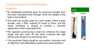 CLASSIFICATION OF PROSTHESES-
Exoskeletal
An exoskeletal prosthesis gains its structural strength from
the outer laminated shell, through which the weight of the
body is transmitted.
This shell was usually made of a resin socket, which is quite
durable, over a filler material of wood or foam, and the
whole prosthesis is shaped to provide a cosmetic
appearance of the amputated limb.
The opposite surviving leg is taken for reference for shape
length and skin color. Of late other materials like high
density poly ethylene are also being used.
 The prosthetic fitting should be very perfect; otherwise lack
of alignment and adjustability would cause great problems.
 