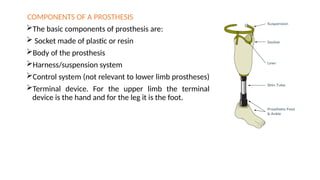 COMPONENTS OF A PROSTHESIS
The basic components of prosthesis are:
 Socket made of plastic or resin
Body of the prosthesis
Harness/suspension system
Control system (not relevant to lower limb prostheses)
Terminal device. For the upper limb the terminal
device is the hand and for the leg it is the foot.
 
