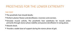 PROSTHESIS FOR THE LOWER EXTREMITY
THE FOOT
The prosthetic foot should ideally:
Perform plantar flexion and dorsiflexion, inversion and eversion.
Simulate muscle activity. The prosthetic foot substitutes for muscle action
primarily through stance phase stability and passive dorsiflexion in swing phase.
Absorb shock.
 Provide a stable base of support during the stance phase of gait.
 