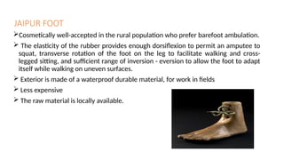 JAIPUR FOOT
Cosmetically well-accepted in the rural population who prefer barefoot ambulation.
 The elasticity of the rubber provides enough dorsiflexion to permit an amputee to
squat, transverse rotation of the foot on the leg to facilitate walking and cross-
legged sitting, and sufficient range of inversion - eversion to allow the foot to adapt
itself while walking on uneven surfaces.
 Exterior is made of a waterproof durable material, for work in fields
 Less expensive
 The raw material is locally available.
 