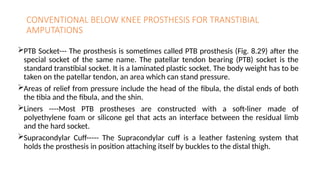 CONVENTIONAL BELOW KNEE PROSTHESIS FOR TRANSTIBIAL
AMPUTATIONS
PTB Socket--- The prosthesis is sometimes called PTB prosthesis (Fig. 8.29) after the
special socket of the same name. The patellar tendon bearing (PTB) socket is the
standard transtibial socket. It is a laminated plastic socket. The body weight has to be
taken on the patellar tendon, an area which can stand pressure.
Areas of relief from pressure include the head of the fibula, the distal ends of both
the tibia and the fibula, and the shin.
Liners ----Most PTB prostheses are constructed with a soft-liner made of
polyethylene foam or silicone gel that acts an interface between the residual limb
and the hard socket.
Supracondylar Cuff----- The Supracondylar cuff is a leather fastening system that
holds the prosthesis in position attaching itself by buckles to the distal thigh.
 