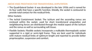 ABOVE KNEE PROSTHESIS FOR TRANSFEMORAL AMPUTATION
• The Quadrilateral Socket- It was developed in the late 1950s and is named for
its four walls that have a specific function. Distally, the socket is contoured to
provide total contact for the residual limb.
Other Sockets
• The Ischial Containment Socket: The ischium and the ascending ramus are
enclosed within the socket, used for short transfemoral amputation and
weightbearing forces are distributed through the medial aspect of the ischium
and the ramus as well as surrounding soft tissue.
• Flexible Sockets: Flexible sockets incorporate a malleable thermoplastic socket
supported in a rigid or semi-rigid frame. They are best used for individuals
with mature residual limbs of optimum length and reported to provide better
proprioception, suspension and comfort.
 