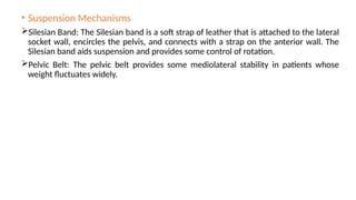 • Suspension Mechanisms
Silesian Band: The Silesian band is a soft strap of leather that is attached to the lateral
socket wall, encircles the pelvis, and connects with a strap on the anterior wall. The
Silesian band aids suspension and provides some control of rotation.
Pelvic Belt: The pelvic belt provides some mediolateral stability in patients whose
weight fluctuates widely.
 