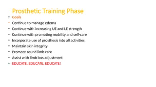 Prosthetic Training Phase
• Goals
• Continue to manage edema
• Continue with increasing UE and LE strength
• Continue with promoting mobility and self-care
• Incorporate use of prosthesis into all activities
• Maintain skin integrity
• Promote sound limb care
• Assist with limb loss adjustment
• EDUCATE, EDUCATE, EDUCATE!
 