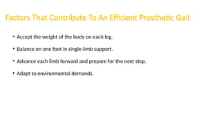 Factors That Contribute To An Efficient Prosthetic Gait
• Accept the weight of the body on each leg.
• Balance on one foot in single-limb support.
• Advance each limb forward and prepare for the next step.
• Adapt to environmental demands.
 