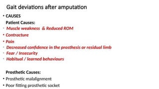 Gait deviations after amputation
• CAUSES
Patient Causes:
• Muscle weakness & Reduced ROM
• Contracture
• Pain
• Decreased confidence in the prosthesis or residual limb
• Fear / Insecurity
• Habitual / learned behaviours
Prosthetic Causes:
• Prosthetic malalignment
• Poor fitting prosthetic socket
 