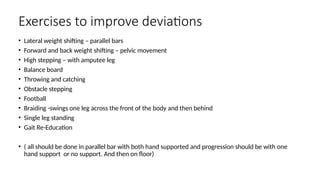 Exercises to improve deviations
• Lateral weight shifting – parallel bars
• Forward and back weight shifting – pelvic movement
• High stepping – with amputee leg
• Balance board
• Throwing and catching
• Obstacle stepping
• Football
• Braiding -swings one leg across the front of the body and then behind
• Single leg standing
• Gait Re-Education
• ( all should be done in parallel bar with both hand supported and progression should be with one
hand support or no support. And then on floor)
 