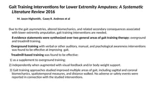 Gait Training Interventions for Lower Extremity Amputees: A Systematic
Literature Review 2016
M. Jason Highsmith, Casey R. Andrews et al
Due to the gait asymmetries, altered biomechanics, and related secondary consequences associated
with lower extremity amputation, gait training interventions are needed.
8 evidence statements were synthesized over two general areas of gait training therapy: overground
and treadmill training.
Overground training with verbal or other auditory, manual, and psychological awareness interventions
was found to be effective at improving gait.
Treadmill-based training was found to be effective:
1) as a supplement to overground training;
2) independently when augmented with visual feedback and/or body weight support.
3) Gait training approaches studied improved multiple areas of gait, including sagittal and coronal
biomechanics, spatiotemporal measures, and distance walked. No adverse or safety events were
reported in connection with the studied interventions.
 