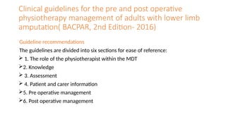 Clinical guidelines for the pre and post operative
physiotherapy management of adults with lower limb
amputation( BACPAR, 2nd Edition- 2016)
Guideline recommendations
The guidelines are divided into six sections for ease of reference:
 1. The role of the physiotherapist within the MDT
2. Knowledge
 3. Assessment
 4. Patient and carer information
5. Pre operative management
6. Post operative management
 
