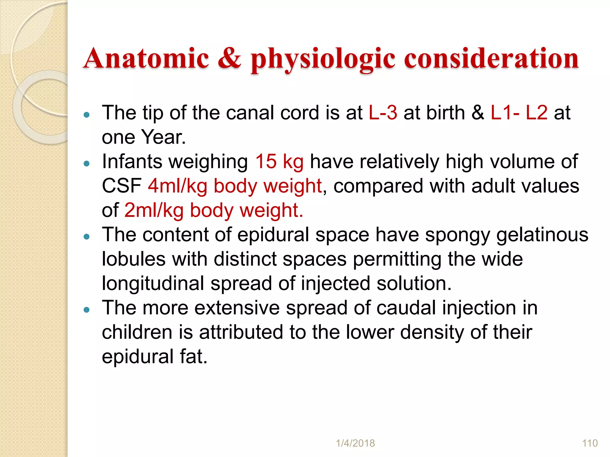Anatomic & physiologic consideration
 The tip of the canal cord is at L-3 at birth & L1- L2 at
one Year.
 Infants weighing 15 kg have relatively high volume of
CSF 4ml/kg body weight, compared with adult values
of 2ml/kg body weight.
 The content of epidural space have spongy gelatinous
lobules with distinct spaces permitting the wide
longitudinal spread of injected solution.
 The more extensive spread of caudal injection in
children is attributed to the lower density of their
epidural fat.
1/4/2018 110
 