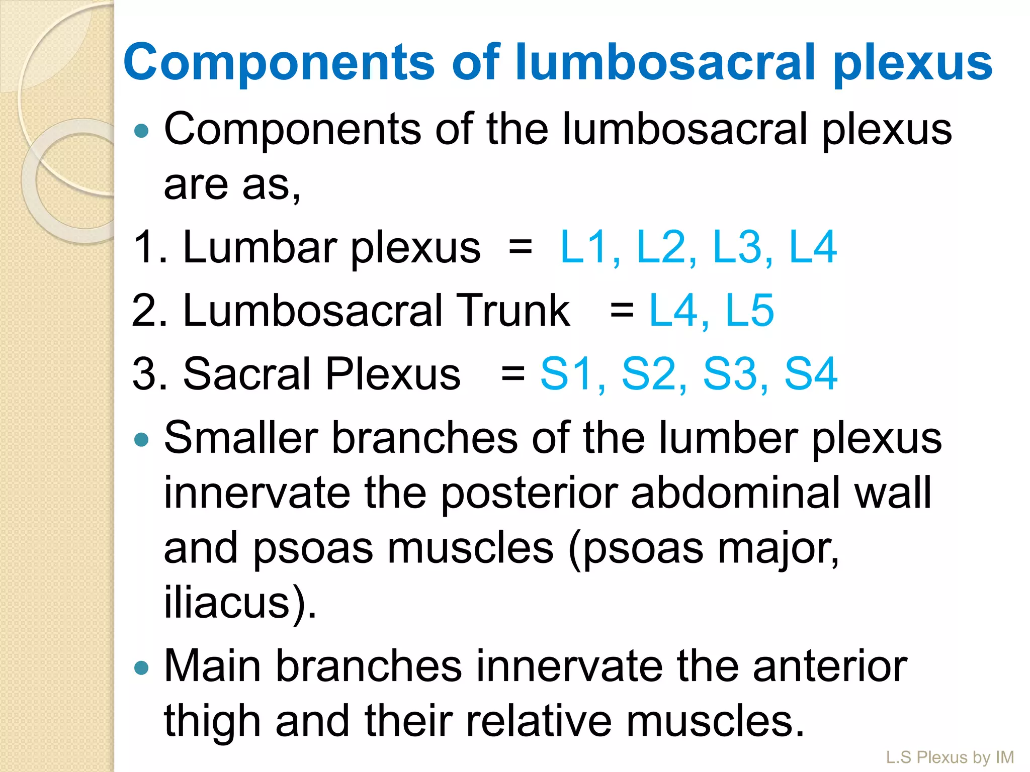 Components of lumbosacral plexus
 Components of the lumbosacral plexus
are as,
1. Lumbar plexus = L1, L2, L3, L4
2. Lumbosacral Trunk = L4, L5
3. Sacral Plexus = S1, S2, S3, S4
 Smaller branches of the lumber plexus
innervate the posterior abdominal wall
and psoas muscles (psoas major,
iliacus).
 Main branches innervate the anterior
thigh and their relative muscles.
L.S Plexus by IM
 