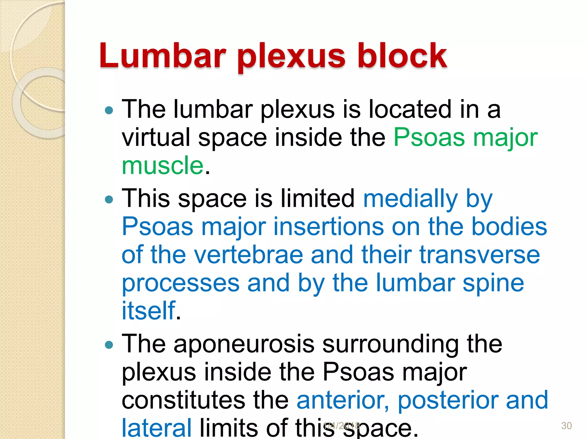 Lumbar plexus block
 The lumbar plexus is located in a
virtual space inside the Psoas major
muscle.
 This space is limited medially by
Psoas major insertions on the bodies
of the vertebrae and their transverse
processes and by the lumbar spine
itself.
 The aponeurosis surrounding the
plexus inside the Psoas major
constitutes the anterior, posterior and
lateral limits of this space.1/4/2018 30
 