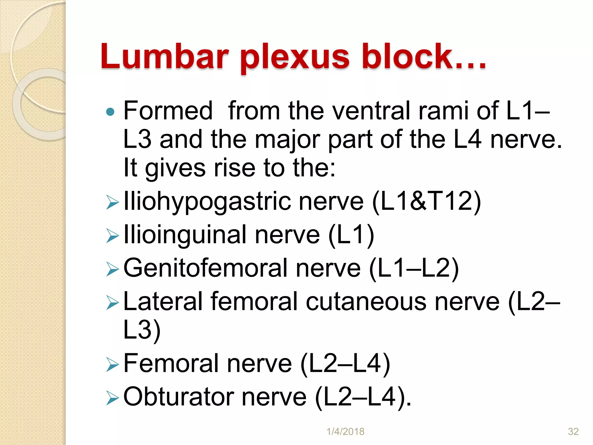 Lumbar plexus block…
 Formed from the ventral rami of L1–
L3 and the major part of the L4 nerve.
It gives rise to the:
Iliohypogastric nerve (L1&T12)
Ilioinguinal nerve (L1)
Genitofemoral nerve (L1–L2)
Lateral femoral cutaneous nerve (L2–
L3)
Femoral nerve (L2–L4)
Obturator nerve (L2–L4).
1/4/2018 32
 