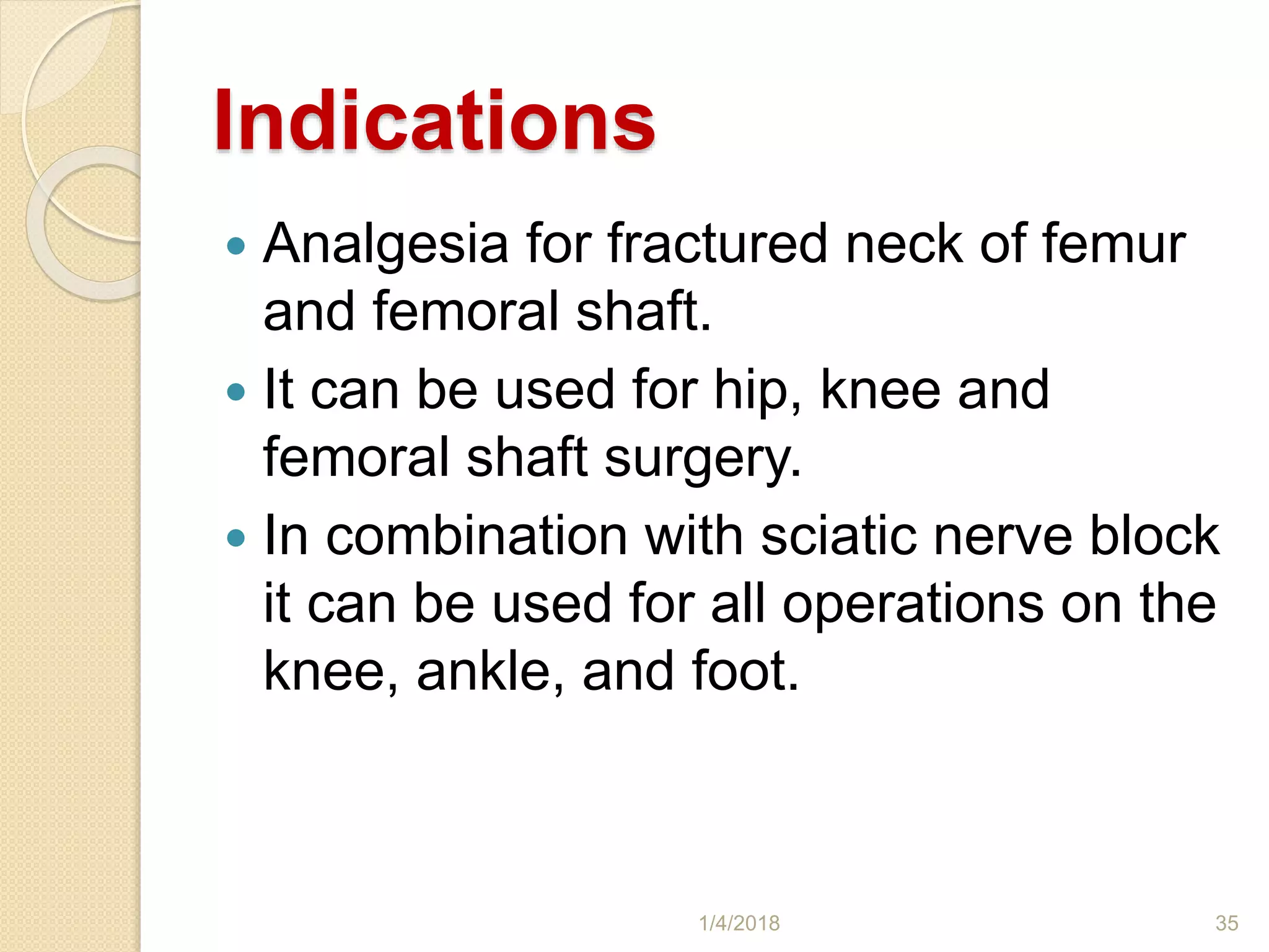 Indications
 Analgesia for fractured neck of femur
and femoral shaft.
 It can be used for hip, knee and
femoral shaft surgery.
 In combination with sciatic nerve block
it can be used for all operations on the
knee, ankle, and foot.
1/4/2018 35
 